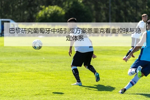 巴黎研究葡萄牙中场引援方案恩里克看重控球与稳定体系