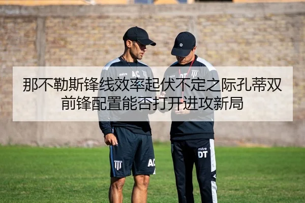 那不勒斯锋线效率起伏不定之际孔蒂双前锋配置能否打开进攻新局